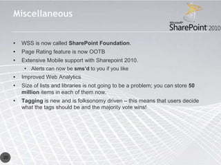 Miscellaneous


     •   WSS is now called SharePoint Foundation.
     •   Page Rating feature is now OOTB
     •   Extensive Mobile support with Sharepoint 2010.
          • Alerts can now be sms’d to you if you like
     •   Improved Web Analytics
     •   Size of lists and libraries is not going to be a problem; you can store 50
         million items in each of them now.
     •   Tagging is new and is folksonomy driven – this means that users decide
         what the tags should be and the majority vote wins!




20
 