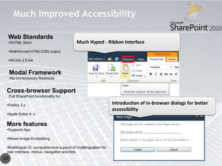 Much Improved Accessibility

     Web Standards
     •XHTML Strict                          Much Hyped - Ribbon Interface
     •Well-formed HTML/CSS output

     •WCAG 2.0 AA


     Modal Framework
     •No Unnecessary Redirects


 Cross-browser Support
     Full SharePoint functionality for:

 •Firefox 3.x                                                     Introduction of in-browser dialogs for better
                                                                  accessibility
 •Apple Safari 4. x

 More features
 •Supports Ajax

 •Allows Image Embedding

 •Multilingual UI: comprehensive support of multilingualism for
 user interface, menus, navigation and lists
22
 