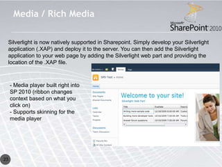 Media / Rich Media

 Silverlight is now natively supported in Sharepoint. Simply develop your Silverlight
 application (.XAP) and deploy it to the server. You can then add the Silverlight
 application to your web page by adding the Silverlight web part and providing the
 location of the .XAP file.



     - Media player built right into
     SP 2010 (ribbon changes
     context based on what you
     click on)
     - Supports skinning for the
     media player




23
 