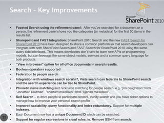 Search – Key Improvements

     •   Faceted Search using the refinement panel: After you’ve searched for a document or a
         person, the refinement panel shows you the categories (or metadata) for the first 50 items in the
         results list.
     •   Sharepoint and FAST Integration: SharePoint 2010 Search and the new FAST Search for
         SharePoint 2010 have been designed to share a common platform so that search developers can
         integrate with both SharePoint Search and FAST Search for SharePoint 2010 using the same
         query side interfaces. This means developers don’t have to learn new APIs or programming
         models, but can leverage the same object models, services and a common query language for
         both products.
     •   “View in browser” option for all office documents in search results.
     •   Boolean operators supported
     •   Federation to people search
     •   Integration with windows search so Win7, Vista search can federate to SharePoint search
         and the search experience can be tied to SharePoint.
     •   Phonetic name matching and nickname matching for people search. e.g. “jon coughman” finds
         “Jonathan kaufman” “shartam mikellsen” finds “kjartan mikkelsen”.
     •   Self Search – to drive people to participate content. Vanity search and you have richer options to
         manage how to improve your personal search profile
     •   Improved scalability, query functionality and index redundancy. Support for multiple
         indexers.
     •   Each Document now has a unique Document ID which can be searched.
25
     •   Support for regular expressions in crawl rules. ie. Remove SSN from search.
 