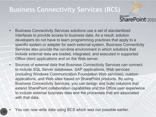 Business Connectivity Services (BCS)


     •   Business Connectivity Services solutions use a set of standardized
         interfaces to provide access to business data. As a result, solution
         developers do not have to learn programming practices that apply to a
         specific system or adapter for each external system. Business Connectivity
         Services also provide the run-time environment in which solutions that
         include external data are loaded, integrated, and executed in supported
         Office client applications and on the Web server.
     •   Sources of external data that Business Connectivity Services can connect
         to include SQL Server databases, SAP applications, Web services
         (including Windows Communication Foundation Web services), custom
         applications, and Web sites based on SharePoint products. By using
         Business Connectivity Services, you can design and build solutions that
         extend SharePoint collaboration capabilities and the Office user experience
         to include external business data and the processes that are associated
         with that data.


30
     •   You can now write data using BCS which was not possible earlier.
 