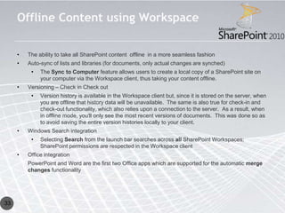 Offline Content using Workspace

     •   The ability to take all SharePoint content offline in a more seamless fashion
     •   Auto-sync of lists and libraries (for documents, only actual changes are synched)
          •   The Sync to Computer feature allows users to create a local copy of a SharePoint site on
              your computer via the Workspace client, thus taking your content offline.
     •   Versioning – Check in Check out
          •   Version history is available in the Workspace client but, since it is stored on the server, when
              you are offline that history data will be unavailable. The same is also true for check-in and
              check-out functionality, which also relies upon a connection to the server. As a result, when
              in offline mode, you'll only see the most recent versions of documents. This was done so as
              to avoid saving the entire version histories locally to your client.
     •   Windows Search integration
          •   Selecting Search from the launch bar searches across all SharePoint Workspaces;
              SharePoint permissions are respected in the Workspace client
     •   Office integration
         PowerPoint and Word are the first two Office apps which are supported for the automatic merge
         changes functionality




33
 