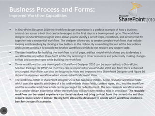 Business Process and Forms:
     Improved Workflow Capabilities


     •   In SharePoint Designer 2010 the workflow design experience is a perfect example of how a business
         analyst can access a tool that can be leveraged as the first step in a development cycle. The workflow
         designer in SharePoint Designer 2010 allows you to specify a set of steps, conditions, and actions that fit
         together into a sequential workflow. The designer allows you to create complex workflows that include
         looping and branching by clicking a few buttons in the ribbon. By assembling the out of the box actions
         and custom actions it is possible to develop workflows which do not require any custom code.
     •   The user interface for building the workflow is a full page, artifact model which allows you to develop a
         workflow like any other SharePoint artifact by referring to other resources and potentially making changes
         to lists and content types while building the workflow
     •   Those workflows that are developed in SharePoint Designer 2010 can be exported into a SharePoint
         Solution Package file (WSP) so that they can be imported in Visual Studio 2010 and from there enhanced
         or changed. Workflows can also be designed in Visio and imported into SharePoint Designer and Figure 10
         shows the Approval workflow when visualized with Microsoft Visio.
     •   The workflow editor in SharePoint Designer 2010 has two basic modes. A non-reusable workflow mode
         which uses the specific attributes of a list and embeds those fields, content types, etc., into the workflow
         and the reusable workflow which can be packaged for redeployment. The non-reusable workflow allows
         for a simpler design experience when the workflow will only ever need to exist in one place. The reusable
         workflow can be reused anywhere – so therefore does not bring context from the current site and thus
         requires more work to deliver. Having both allows the developer to decide which workflow solution is
         best for the specific scenario.


35
 