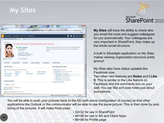 My Sites

                                                                 My Sites will have the ability to check who
                                                                 you email the most and suggest colleagues
                                                                 for you automatically. Your colleagues are
                                                                 very important in SharePoint, they make up
                                                                 the whole social structure.

                                                                 A built in Silverlight application on My Sites
                                                                 makes viewing organization structure pretty
                                                                 groovy!

                                                                 My Sites also have status updates like
                                                                 Facebook now.
                                                                 Two other new features are Notes and I Like
                                                                 It. This is similar to the Like feature on
                                                                 Facebook and the comments box on your
                                                                 wall. You can like and post notes just about
                                                                 everywhere.

   You will be able to push your pictures back to the AD (with some configuration of course) so that other
   applications like Outlook or the communicator will be able to use the same picture. This is then done by auto
   sizing of the pictures. It will make three sizes:
                                                     • 32×32 for use in SharePoint
42                                                   • 48×48 for use in AD and Client Apps
                                                     • 96×96 for Profile page
 