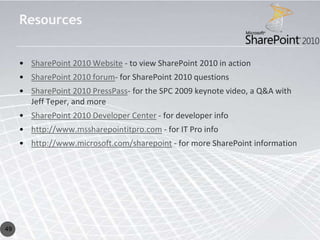 Resources


     • SharePoint 2010 Website - to view SharePoint 2010 in action
     • SharePoint 2010 forum- for SharePoint 2010 questions
     • SharePoint 2010 PressPass- for the SPC 2009 keynote video, a Q&A with
       Jeff Teper, and more
     • SharePoint 2010 Developer Center - for developer info
     • http://www.mssharepointitpro.com - for IT Pro info
     • http://www.microsoft.com/sharepoint - for more SharePoint information




49
 