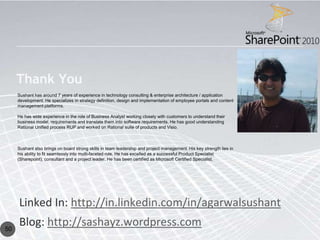 Thank You
     Sushant has around 7 years of experience in technology consulting & enterprise architecture / application
     development. He specializes in strategy definition, design and implementation of employee portals and content
     management platforms.

     He has wide experience in the role of Business Analyst working closely with customers to understand their
     business model, requirements and translate them into software requirements. He has good understanding
     Rational Unified process RUP and worked on Rational suite of products and Visio.



     Sushant also brings on board strong skills in team leadership and project management. His key strength lies in
     his ability to fit seamlessly into multi-faceted role. He has excelled as a successful Product Specialist
     (Sharepoint), consultant and a project leader. He has been certified as Microsoft Certified Specialist.




     Linked In: http://in.linkedin.com/in/agarwalsushant
50
     Blog: http://sashayz.wordpress.com
 