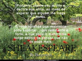 Portanto, plante seu jardim e
decore sua alma, ao invés de
esperar que alguém lhe traga
flores.
E você aprende que realmente
pode suportar... que realmente é
forte, e que pode ir muito mais
longe depois de pensar que não
se pode mais.
 