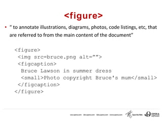 <figure>
●   “ to annotate illustrations, diagrams, photos, code listings, etc, that
    are referred to from the main content of the document”

      <figure>
       <img src=bruce.png alt=””>
       <figcaption>
        Bruce Lawson in summer dress
        <small>Photo copyright Bruce's mum</small>
       </figcaption>
      </figure>
 