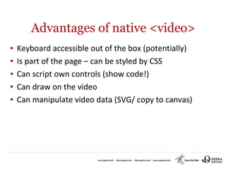 Advantages of native <video>
●   Keyboard accessible out of the box (potentially)
●   Is part of the page – can be styled by CSS
●   Can script own controls (show code!)
●   Can draw on the video
●   Can manipulate video data (SVG/ copy to canvas)
 