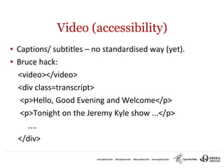 Video (accessibility)
●   Captions/ subtitles – no standardised way (yet).
●   Bruce hack:
    <video></video>
    <div class=transcript>
     <p>Hello, Good Evening and Welcome</p>
     <p>Tonight on the Jeremy Kyle show ...</p>
       ....
    </div>
 