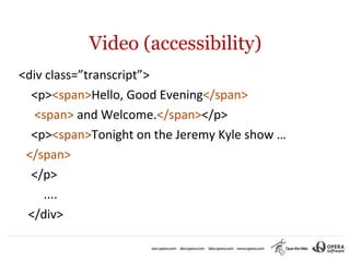 Video (accessibility)
<div class=”transcript”>
  <p><span>Hello, Good Evening</span>
   <span> and Welcome.</span></p>
  <p><span>Tonight on the Jeremy Kyle show …
 </span>
  </p>
     ....
 </div>
 