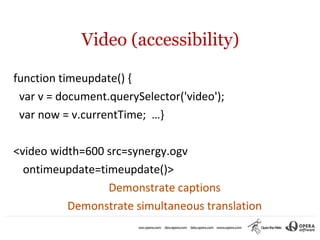 Video (accessibility)

function timeupdate() {
 var v = document.querySelector('video');
 var now = v.currentTime; …}

<video width=600 src=synergy.ogv
  ontimeupdate=timeupdate()>
                 Demonstrate captions
          Demonstrate simultaneous translation
 