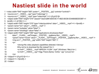 Nastiest slide in the world
1 <video width="640" height="360" poster="__POSTER__.jpg" controls="controls">
2 <source src="__VIDEO__.ogv" type="video/ogg" />
3 <source src="__VIDEO__.mp4" type="video/mp4" /><!--[if gt IE 6]>
4 <object width="640" height="375" classid="clsid:02BF25D5-8C17-4B23-BC80-D3488ABDDC6B"><!
5 [endif]--><!--[if !IE]><!-->
6 <object width="640" height="375" type="video/quicktime" data="__VIDEO__.mp4"><!--<![endif]-->
7 <param name="src" value="__VIDEO__.mp4" />
8 <param name="autoplay" value="false" />
9 <param name="showlogo" value="false" />
10 <object width="640" height="380" type="application/x-shockwave-flash"
11       data="__FLASH__.swf?image=__POSTER__.jpg&amp;file=__VIDEO__.mp4">
12       <param name="movie" value="__FLASH__.swf?image=__POSTER__.jpg&amp;file=__VIDEO__.mp4" />
13       <img src="__POSTER__.jpg" width="640" height="360" />
14       <p>
15              <strong>No video playback capabilities detected.</strong>
16              Why not try to download the file instead?<br />
17              <a href="__VIDEO__.mp4">MPEG4 / H.264 “.mp4” (Windows / Mac)</a> |
18              <a href="__VIDEO__.ogv">Ogg Theora &amp; Vorbis “.ogv” (Linux)</a>
19       </p>
20 </object><!--[if gt IE 6]><!-->
21 </object><!--<![endif]-->
22 </video>
 
