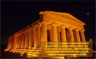 AGRIGENTO   posee el conjunto de templos griegos mejor conservado del mundo. El  valle de los templos de Agrigento ,  patrimonio de la humanidad fue descrito por Píndaro como “la más hermosa de las ciudades mortales”. 