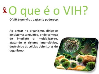 O queéoVIH?Ao entrar no organismo, dirige-se  ao sistema sanguíneo, onde começa de imediato a multiplicar-se, atacando o sistema imunológico, destruindo as células defensoras do organismo.O VIH é um vírus bastante poderoso. 