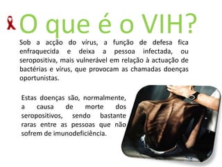 O queéoVIH?Sob a acção do vírus, a função de defesa fica enfraquecida e deixa a pessoa infectada, ou seropositiva, mais vulnerável em relação à actuação de bactérias e vírus, que provocam as chamadas doenças oportunistas. Estas doenças são, normalmente, a causa de morte dos seropositivos, sendo bastante raras entre as pessoas que não sofrem de imunodeficiência. 