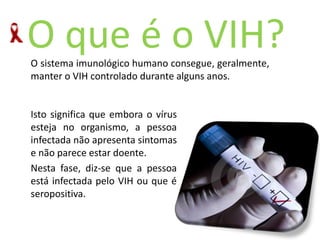 O queéoVIH?O sistema imunológico humano consegue, geralmente, manter o VIH controlado durante alguns anos. Isto significa que embora o vírus esteja no organismo, a pessoa infectada não apresenta sintomas e não parece estar doente. Nesta fase, diz-se que a pessoa está infectada pelo VIH ou que é seropositiva. 