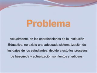 Actualmente, en las coordinaciones de la Institución  Educativa, no existe una adecuada sistematización de  los datos de los estudiantes, debido a esto los procesos  de búsqueda y actualización son lentos y tediosos.  