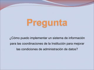 ¿Cómo puedo implementar un sistema de información para las coordinaciones de la Institución para mejorar las condiciones de administración de datos? 