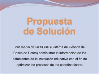 Por medio de un SGBD (Sistema de Gestión de Bases de Datos) administrar la información de los estudiantes de la institución educativa con el fin de optimizar los procesos de las coordinaciones. 