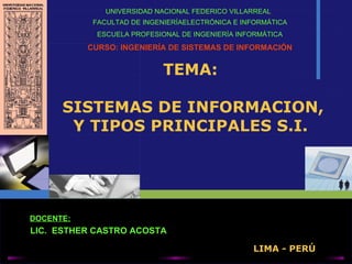 TEMA:  SISTEMAS DE INFORMACION, Y TIPOS PRINCIPALES S.I. UNIVERSIDAD  NACIONAL FEDERICO VILLARREAL   FACULTAD DE INGENIERÍA ELECTRÓNICA E INFORMÁTICA ESCUELA PROFESIONAL DE INGENIERÍA   INFORMÁTICA CURSO:  INGENIERÍA DE SISTEMAS DE INFORMACIÓN LIC.  ESTHER CASTRO ACOSTA DOCENTE : LIMA - PERÚ 