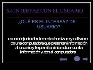6.4 INTERFAZ CON EL USUARIO ¿QUÉ ES EL INTERFAZ DE USUARIO? es un conjunto de elementos hardware y software de una computadora que presentan información al usuario y le permiten interactuar con la información y con el computadora.  