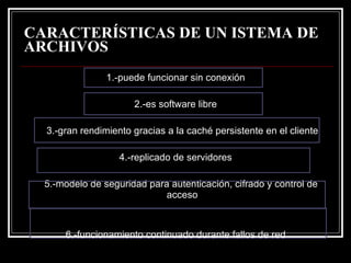 CARACTERÍSTICAS DE UN ISTEMA DE ARCHIVOS 1.-puede funcionar sin conexión  2.-es software libre  3.-gran rendimiento gracias a la caché persistente en el cliente  4.-replicado de servidores  5.-modelo de seguridad para autenticación, cifrado y control de acceso  6.-funcionamiento continuado durante fallos de red  