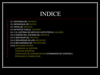 INDICE 6.1 SISTEMAS DE  ARCHIVO 6.2 GERARQUÌA DE  DATOS 6.3 TIPOS DE  ARCHIVO   6.4 INTERFAZ CON EL  USUARIO 6.4.1 EL SISTEMA DE ARCHIVO VISTO POR EL  USUARIO 6.4.2 DISEÑO DEL SISTEMA DE  ARCHIVO 6.4.3 SERVIDOR DE  ARCHIVO 6.4.4 SEGURIDAD EN LOS  ARCHIVOS 6.4.5 MECANISMOS DE  PROTECCIÒN 6.4.6  IMPLEMENTACIÒN LLAMADAS AL SISTEMA TIPOS DE INTERFAZ LENGUAJES DE COMUNICACIÒN  (COMANDOS DE CONTROL) PIPELINES O CONDUCTOS 