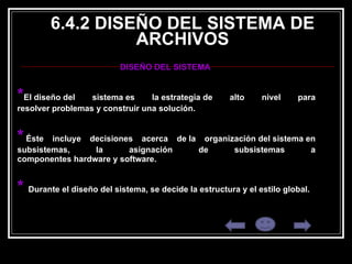 6.4.2 DISEÑO DEL SISTEMA DE ARCHIVOS DISEÑO DEL SISTEMA  * El diseño del sistema es la estrategia de alto nivel para resolver problemas y construir una solución.   *   Éste incluye decisiones acerca de la organización del sistema en subsistemas, la asignación de subsistemas a componentes hardware y software. * .  Durante el diseño del sistema, se decide la estructura y el estilo global.  