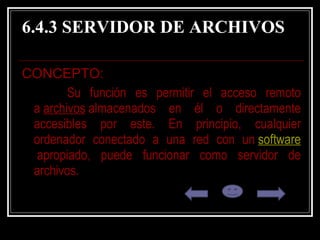 6.4.3 SERVIDOR DE ARCHIVOS CONCEPTO:  Su función es permitir el acceso remoto a  archivos  almacenados en él o directamente accesibles por este. En principio, cualquier ordenador conectado a una red con un  software  apropiado, puede funcionar como servidor de archivos.  