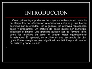 INTRODUCCION Como primer lugar podemos decir que un archivo es un conjunto de elementos de información relacionados entre si y que fueron definidos por su creador. Por lo general, los archivos representan datos y programas. Un archivo de datos puede ser numérico, alfabético o binario. Los archivos pueden ser de formato libre, como los archivos de texto, o pueden estar rigurosamente formateados. En general, un archivo es una secuencia de bits, bytes, líneas o registros cuyo significado es definido por el creador del archivo y por el usuario.  .  