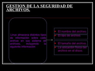 GESTION DE LA SEGURIDAD DE ARCHIVOS.   Linux almacena distintos tipos de información sobre cada archivo en sus sistema de archivos, incluyendo la siguiente información: El nombre del archivo.  El tipo de archivo.  El tamaño del archivo.  La ubicación física del archivo en el disco. 