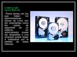 COPIAS DE SEGURIDAD Pocos temas con los que tratan los administradores típicos de Linux son tan importantes como las copias de seguridad de un sistema. Un administrador puede ser despedido o una empresa puede llegar a colapsarse por la pérdida de datos valiosos .  