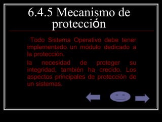 6.4.5 Mecanismo de protecci ó n Todo Sistema Operativo debe tener implementado un módulo dedicado a la protección. la necesidad de proteger su integridad, también ha crecido. Los aspectos principales de protección de un sistemas. 