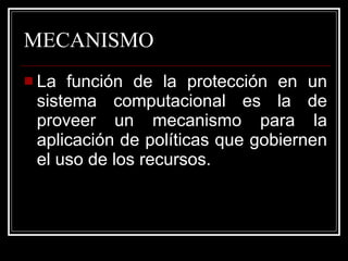 MECANISMO La función de la protección en un sistema computacional es la de proveer un mecanismo para la aplicación de políticas que gobiernen el uso de los recursos. 
