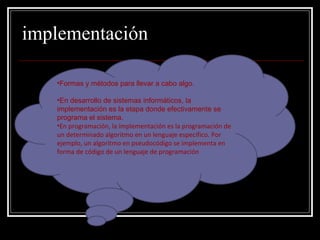 implementación Formas y métodos para llevar a cabo algo. En desarrollo de sistemas informáticos, la implementación es la etapa donde efectivamente se programa el sistema. En programación, la implementación es la programación de un determinado algoritmo en un lenguaje específico. Por ejemplo, un algoritmo en pseudocódigo se implementa en forma de código de un lenguaje de programación 