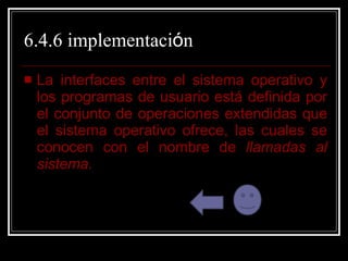 6.4.6 implementaci ó n La interfaces entre el sistema operativo y los programas de usuario está definida por el conjunto de operaciones extendidas que el sistema operativo ofrece, las cuales se conocen con el nombre de  llamadas al sistema. 