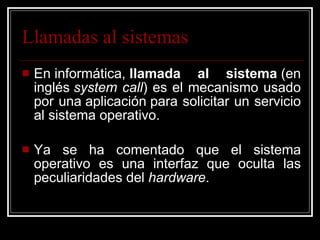 Llamadas al sistemas En informática,  llamada al sistema  (en inglés  system call ) es el mecanismo usado por una aplicación para solicitar un servicio al sistema operativo. Ya se ha comentado que el sistema operativo es una interfaz que oculta las peculiaridades del  hardware .  