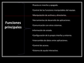 Funciones principales Puesta en marcha y apagado.  Control de las funciones manipulables del equipo. Manipulación de archivos y directorios.  Herramientas de desarrollo de aplicaciones. Comunicación con otros sistemas.  Información de estado.  Configuración de la propia interfaz y entorno. Intercambio de datos entre aplicaciones.  Control de acceso.  Sistema de ayuda interactivo.  