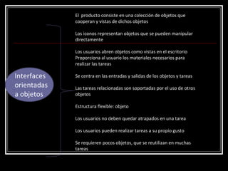 Interfaces orientadas a objetos El  producto consiste en una colección de objetos que cooperan y vistas de dichos objetos Los iconos representan objetos que se pueden manipular directamente Los usuarios abren objetos como vistas en el escritorio Proporciona al usuario los materiales necesarios para realizar las tareas Se centra en las entradas y salidas de los objetos y tareas Las tareas relacionadas son soportadas por el uso de otros objetos Estructura flexible: objeto Los usuarios no deben quedar atrapados en una tarea Los usuarios pueden realizar tareas a su propio gusto  Se requieren pocos objetos, que se reutilizan en muchas tareas  