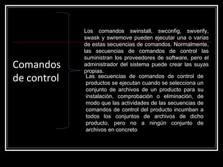 Comandos  de control Los comandos swinstall, swconfig, swverify, swask y swremove pueden ejecutar una o varias de estas secuencias de comandos. Normalmente, las secuencias de comandos de control las suministran los proveedores de software, pero el administrador del sistema puede crear las suyas propias. Las secuencias de comandos de control de productos se ejecutan cuando se selecciona un conjunto de archivos de un producto para su instalación, comprobación o eliminación, de modo que las actividades de las secuencias de comandos de control del producto incumban a todos los conjuntos de archivos de dicho producto, pero no a ningún conjunto de archivos en concreto 