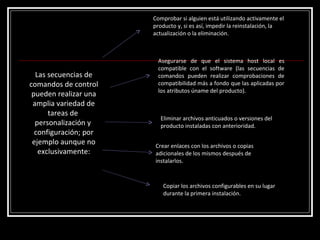 Las secuencias de comandos de control pueden realizar una amplia variedad de tareas de  personalización y  configuración; por ejemplo aunque no exclusivamente: Comprobar si alguien está utilizando activamente el producto y, si es así, impedir la reinstalación, la actualización o la eliminación. Asegurarse de que el sistema host local es compatible con el software (las secuencias de comandos pueden realizar comprobaciones de compatibilidad más a fondo que las aplicadas por los atributos úname del producto). Eliminar archivos anticuados o versiones del producto instaladas con anterioridad. Crear enlaces con los archivos o copias adicionales de los mismos después de instalarlos. Copiar los archivos configurables en su lugar durante la primera instalación. 