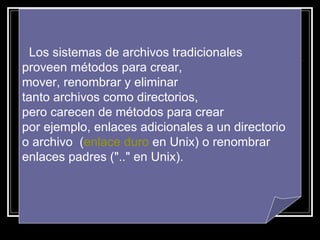 Los sistemas de archivos tradicionales  proveen métodos para crear, mover, renombrar y eliminar tanto archivos como directorios,  pero carecen de métodos para crear por ejemplo, enlaces adicionales a un directorio o archivo  ( enlace duro  en Unix) o renombrar enlaces padres (".." en Unix). 