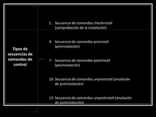 Tipos de secuencias de comandos de control Secuencia de comandos checkinstall (comprobación de la instalación)  Secuencia de comandos preinstall (preinstalación)  Secuencia de comandos postinstall (posinstalación)  Secuencia de comandos unpreinstall (anulación de preinstalación)  Secuencia de comandos unpostinstall (anulación de posinstalación)  