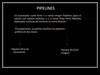 PIPELINES Un procesador suele tener 1 o varias Integer Pipelines (para el cálculo con valores enteros), y 1 o varias Float Point Pipelines (dedicadas al cálculo de números en coma flotante Principalmente, se podrían clasificar los pipelines gráficos en dos clases:  - Pipeline 3D (o de Geometría)  Pipeline 2D (o de Imagen)  