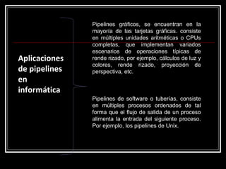 Aplicaciones de pipelines en informática Pipelines gráficos, se encuentran en la mayoría de las tarjetas gráficas. consiste en múltiples unidades aritméticas o CPUs completas, que implementan variados escenarios de operaciones típicas de rende rizado, por ejemplo, cálculos de luz y colores, rende rizado, proyección de perspectiva, etc. Pipelines de software o tuberías, consiste en múltiples procesos ordenados de tal forma que el flujo de salida de un proceso alimenta la entrada del siguiente proceso. Por ejemplo, los pipelines de Unix. 