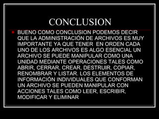 CONCLUSION BUENO COMO CONCLUSION PODEMOS DECIR QUE LA ADMINISTRACIÓN DE ARCHIVOS ES MUY IMPORTANTE YA QUE TENER  EN ORDEN CADA UNO DE LOS ARCHIVOS ES ALGO ESENCIAL UN ARCHIVO SE PUEDE MANIPULAR COMO UNA UNIDAD MEDIANTE OPERACIONES TALES COMO ABRIR, CERRAR, CREAR, DESTRUIR, COPIAR, RENOMBRAR Y LISTAR. LOS ELEMENTOS DE INFORMACIÓN INDIVIDUALES QUE CONFORMAN UN ARCHIVO SE PUEDEN MANIPULAR CON ACCIONES TALES COMO LEER, ESCRIBIR, MODIFICAR Y ELIMINAR 