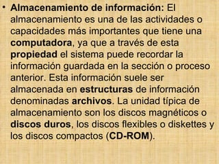 Almacenamiento de información:  El almacenamiento es una de las actividades o capacidades más importantes que tiene una  computadora , ya que a través de esta  propiedad  el sistema puede recordar la información guardada en la sección o proceso anterior. Esta información suele ser almacenada en  estructuras  de información denominadas  archivos . La unidad típica de almacenamiento son los discos magnéticos o  discos duros , los discos flexibles o diskettes y los discos compactos ( CD-ROM ).  