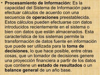 Procesamiento de Información:  Es la capacidad del Sistema de Información para efectuar cálculos de acuerdo con una secuencia de  operaciones  preestablecida. Estos cálculos pueden efectuarse con datos introducidos recientemente en el sistema o bien con datos que están almacenados. Esta característica de los sistemas permite la transformación de datos fuente en información que puede ser utilizada para la  toma de decisiones , lo que hace posible, entre otras cosas, que un tomador de decisiones genere una proyección financiera a partir de los datos que contiene un  estado de resultados  o un  balance general  de un año base.  