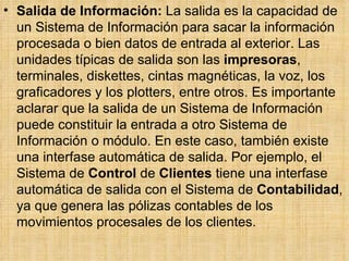 Salida de Información:  La salida es la capacidad de un Sistema de Información para sacar la información procesada o bien datos de entrada al exterior. Las unidades típicas de salida son las  impresoras , terminales, diskettes, cintas magnéticas, la voz, los graficadores y los plotters, entre otros. Es importante aclarar que la salida de un Sistema de Información puede constituir la entrada a otro Sistema de Información o módulo. En este caso, también existe una interfase automática de salida. Por ejemplo, el Sistema de  Control  de  Clientes  tiene una interfase automática de salida con el Sistema de  Contabilidad , ya que genera las pólizas contables de los movimientos procesales de los clientes.  